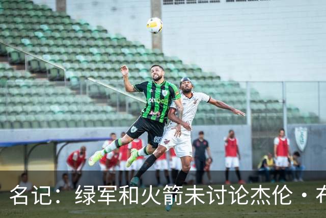名记：绿军和火箭未讨论杰伦·布朗交易 但前者一直对申京有兴趣
