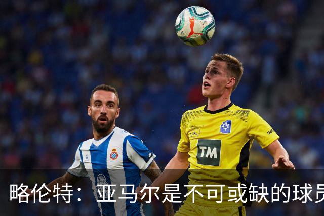 略伦特：亚马尔是不可或缺的球员 他能凭一己之力改变比赛走向