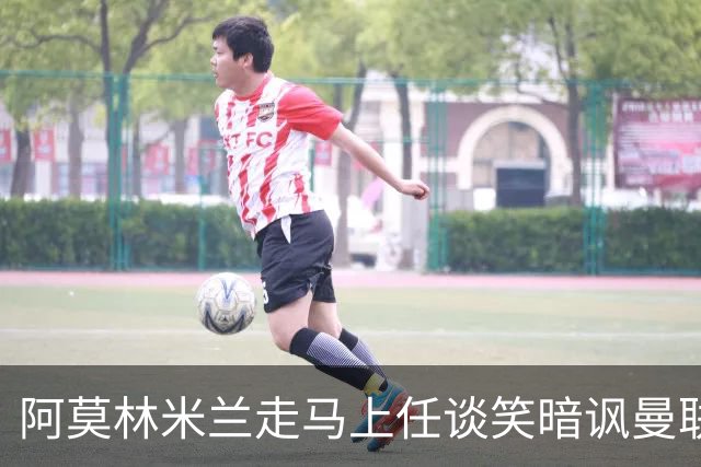 阿莫林米兰走马上任谈笑暗讽曼联，下月倒戈老东家！拉爵怒省1000万